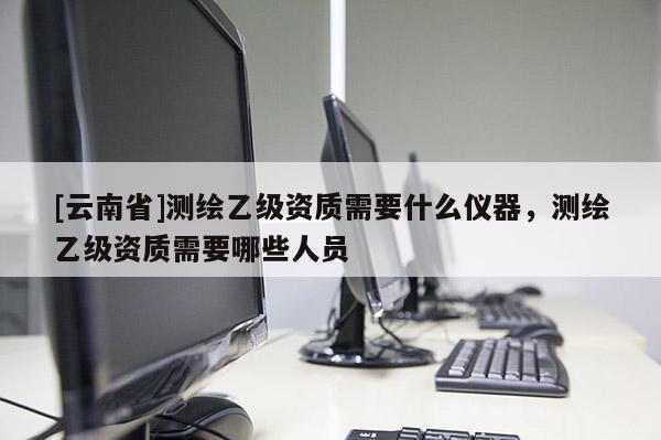 [云南省]測繪乙級資質(zhì)需要什么儀器，測繪乙級資質(zhì)需要哪些人員