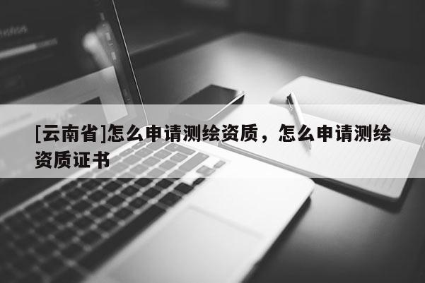 [云南省]怎么申請測繪資質，怎么申請測繪資質證書