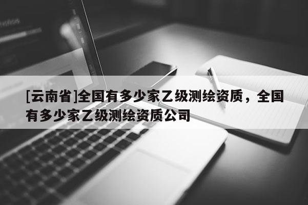 [云南省]全國有多少家乙級測繪資質(zhì)，全國有多少家乙級測繪資質(zhì)公司