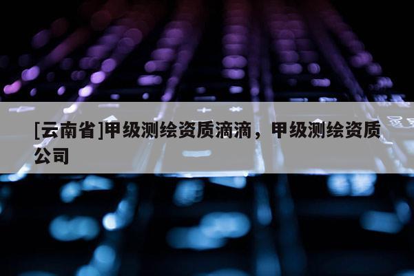 [云南省]甲級(jí)測(cè)繪資質(zhì)滴滴，甲級(jí)測(cè)繪資質(zhì)公司