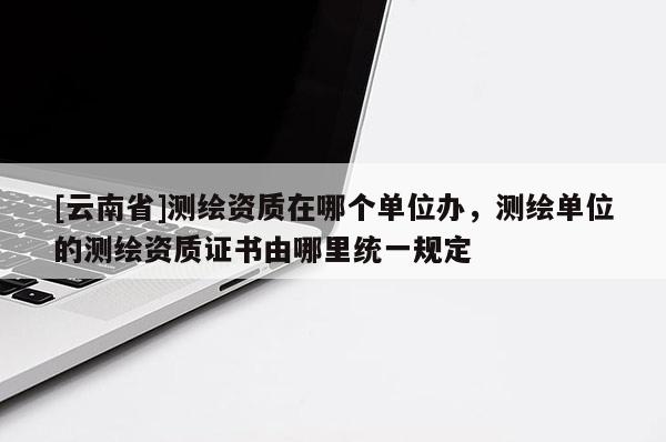 [云南省]測繪資質在哪個單位辦，測繪單位的測繪資質證書由哪里統一規定