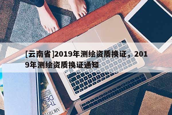 [云南省]2019年測繪資質(zhì)換證，2019年測繪資質(zhì)換證通知
