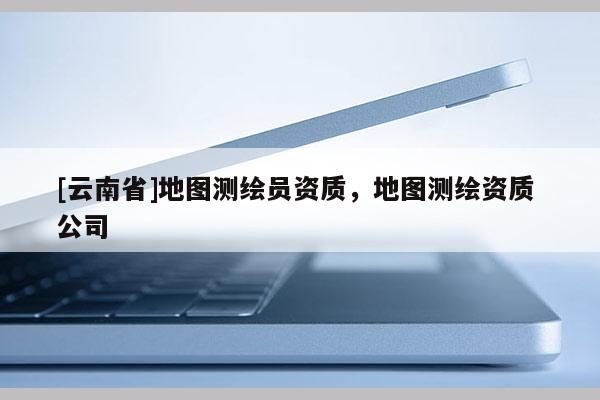 [云南省]地圖測繪員資質，地圖測繪資質 公司