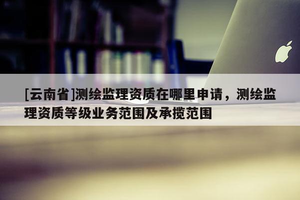 [云南省]測繪監(jiān)理資質(zhì)在哪里申請，測繪監(jiān)理資質(zhì)等級業(yè)務范圍及承攬范圍