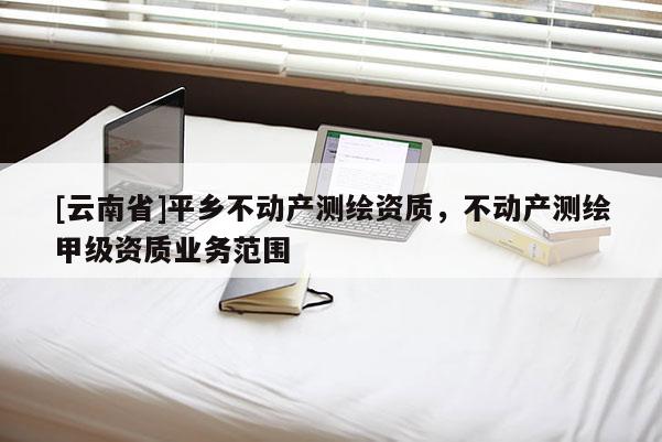 [云南省]平鄉不動產測繪資質，不動產測繪甲級資質業務范圍
