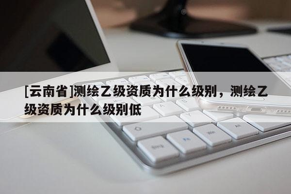 [云南省]測繪乙級資質為什么級別，測繪乙級資質為什么級別低