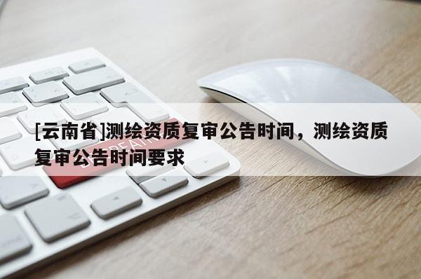 [云南省]測繪資質(zhì)復(fù)審公告時間，測繪資質(zhì)復(fù)審公告時間要求