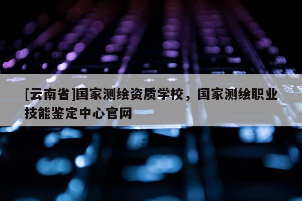 [云南省]國家測繪資質學校，國家測繪職業技能鑒定中心官網