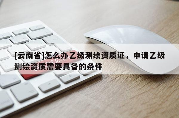 [云南省]怎么辦乙級測繪資質證，申請乙級測繪資質需要具備的條件