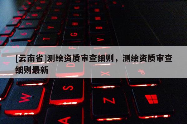 [云南省]測繪資質審查細則，測繪資質審查細則最新