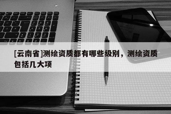 [云南省]測繪資質都有哪些級別，測繪資質包括幾大項