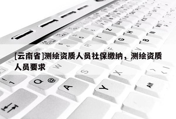 [云南省]測繪資質人員社保繳納，測繪資質人員要求