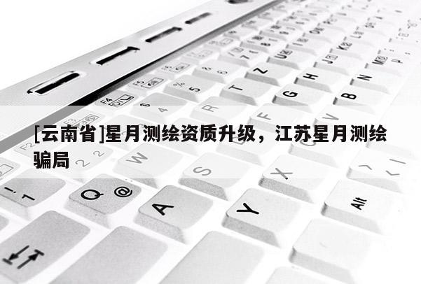 [云南省]星月測繪資質升級，江蘇星月測繪騙局