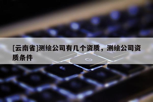 [云南省]測繪公司有幾個資質，測繪公司資質條件