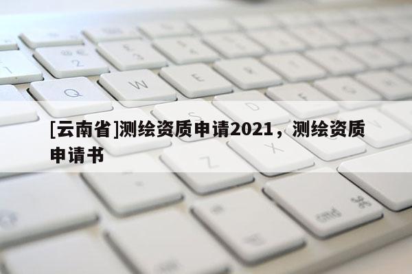 [云南省]測繪資質申請2021，測繪資質申請書