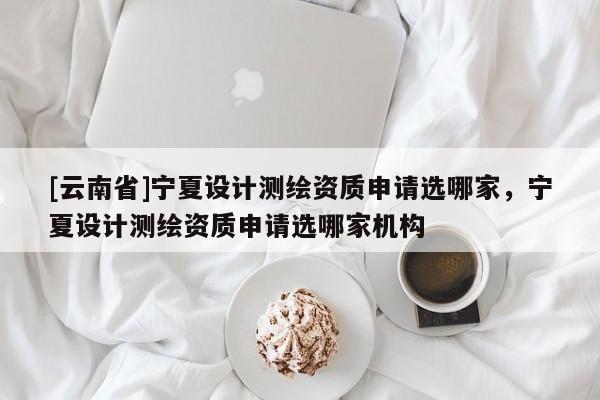 [云南省]寧夏設計測繪資質申請選哪家，寧夏設計測繪資質申請選哪家機構