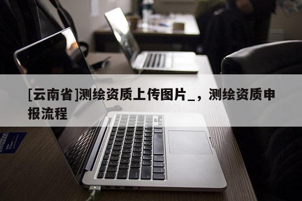 [云南省]測繪資質(zhì)上傳圖片_，測繪資質(zhì)申報流程