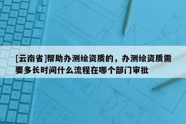 [云南省]幫助辦測(cè)繪資質(zhì)的，辦測(cè)繪資質(zhì)需要多長(zhǎng)時(shí)間什么流程在哪個(gè)部門審批