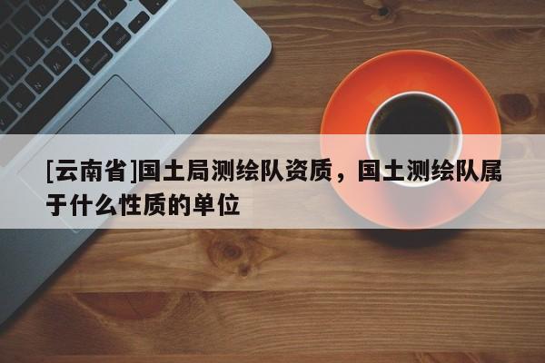 [云南省]國土局測繪隊資質，國土測繪隊屬于什么性質的單位