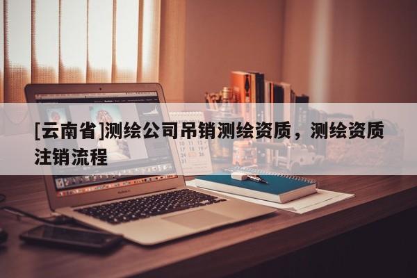 [云南省]測(cè)繪公司吊銷(xiāo)測(cè)繪資質(zhì)，測(cè)繪資質(zhì)注銷(xiāo)流程