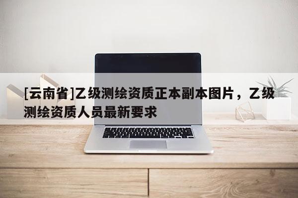 [云南省]乙級(jí)測(cè)繪資質(zhì)正本副本圖片，乙級(jí)測(cè)繪資質(zhì)人員最新要求