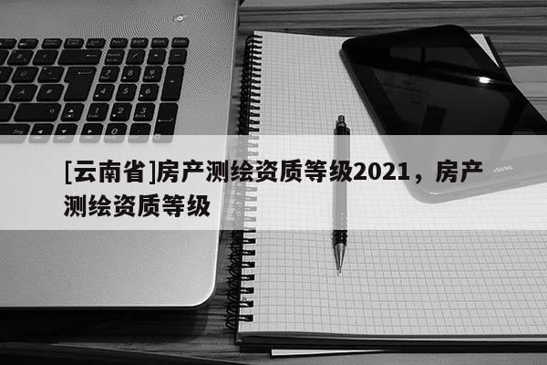[云南省]房產測繪資質等級2021，房產測繪資質等級