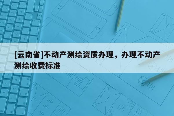 [云南省]不動產測繪資質辦理，辦理不動產測繪收費標準
