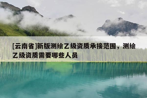 [云南省]新版測繪乙級資質承接范圍，測繪乙級資質需要哪些人員