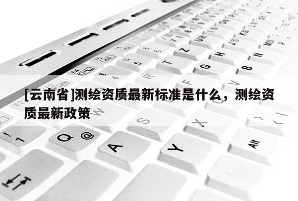[云南省]測繪資質最新標準是什么，測繪資質最新政策