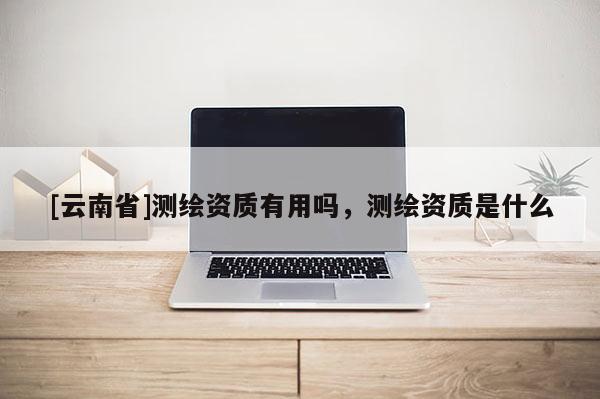 [云南省]測繪資質有用嗎，測繪資質是什么