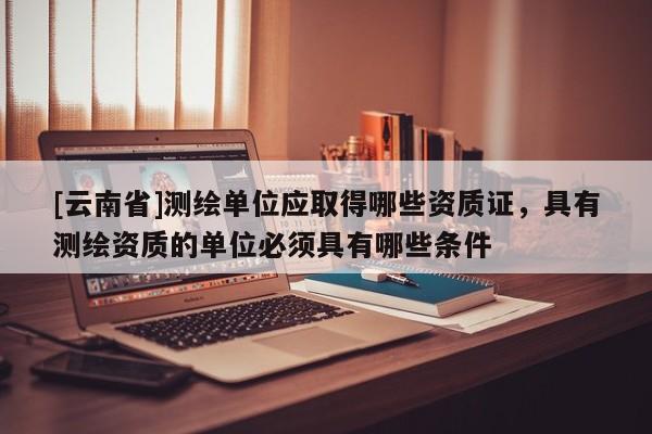 [云南省]測繪單位應取得哪些資質證，具有測繪資質的單位必須具有哪些條件