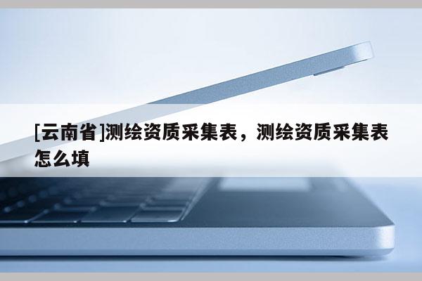 [云南省]測(cè)繪資質(zhì)采集表，測(cè)繪資質(zhì)采集表怎么填