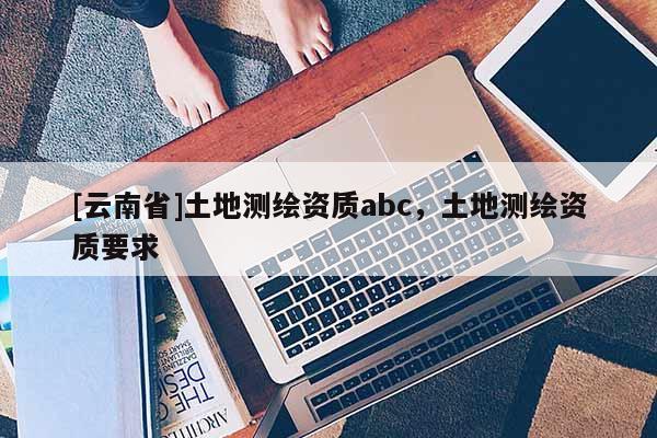 [云南省]土地測繪資質abc，土地測繪資質要求