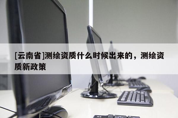 [云南省]測(cè)繪資質(zhì)什么時(shí)候出來(lái)的，測(cè)繪資質(zhì)新政策