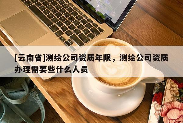 [云南省]測繪公司資質年限，測繪公司資質辦理需要些什么人員