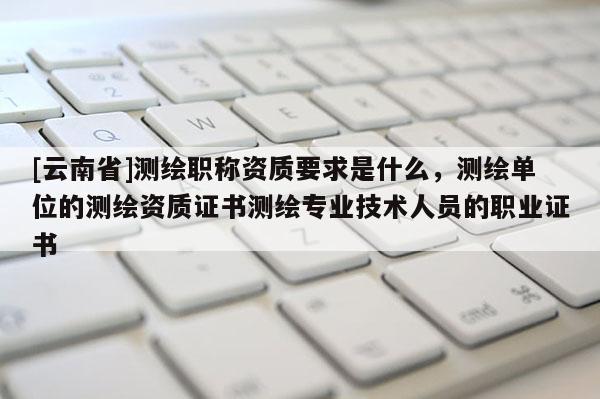 [云南省]測繪職稱資質要求是什么，測繪單位的測繪資質證書測繪專業技術人員的職業證書