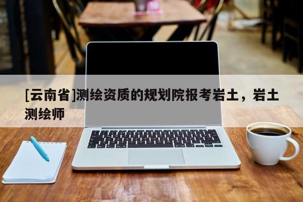 [云南省]測繪資質(zhì)的規(guī)劃院報考巖土，巖土測繪師