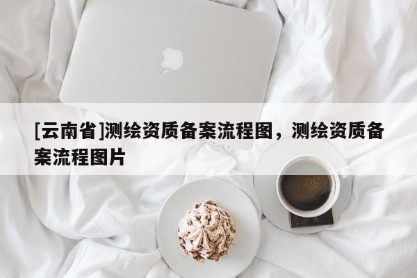 [云南省]測繪資質(zhì)備案流程圖，測繪資質(zhì)備案流程圖片