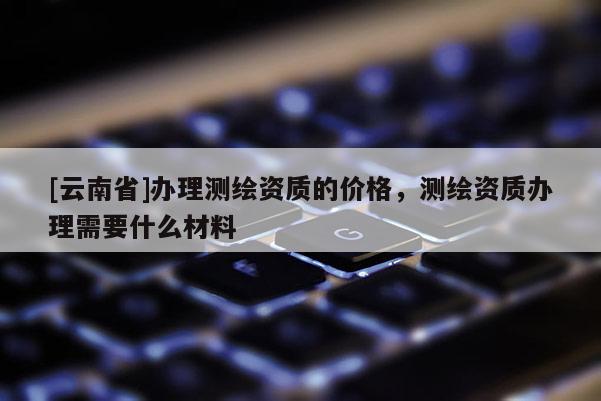 [云南省]辦理測(cè)繪資質(zhì)的價(jià)格，測(cè)繪資質(zhì)辦理需要什么材料