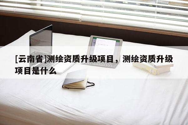[云南省]測繪資質升級項目，測繪資質升級項目是什么