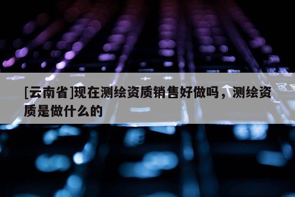 [云南省]現在測繪資質銷售好做嗎，測繪資質是做什么的