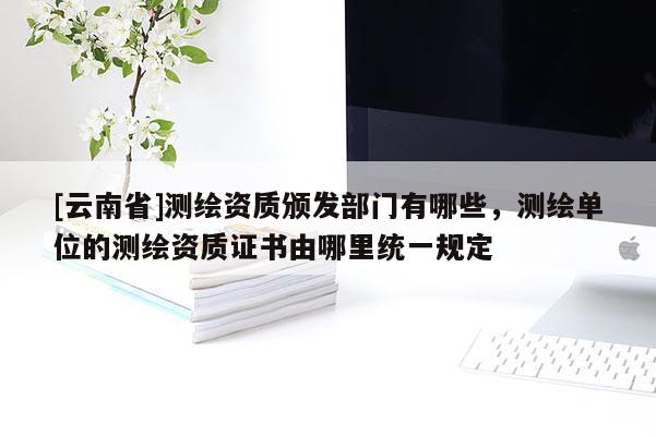 [云南省]測繪資質頒發部門有哪些，測繪單位的測繪資質證書由哪里統一規定
