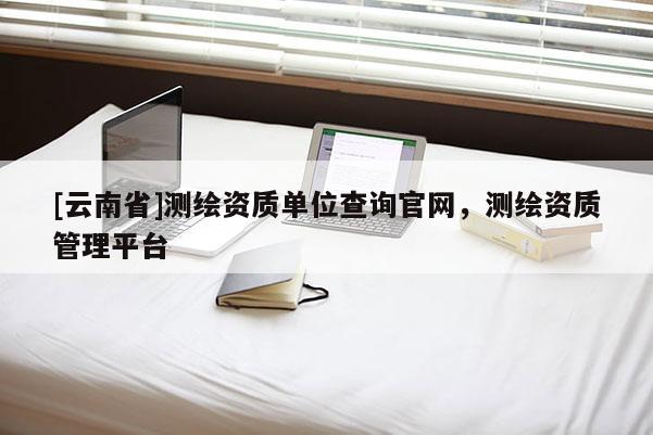 [云南省]測繪資質單位查詢官網，測繪資質管理平臺