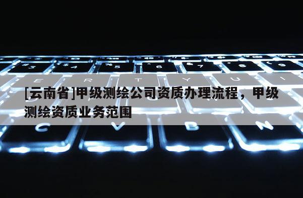 [云南省]甲級(jí)測(cè)繪公司資質(zhì)辦理流程，甲級(jí)測(cè)繪資質(zhì)業(yè)務(wù)范圍