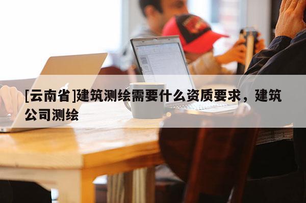 [云南省]建筑測繪需要什么資質要求，建筑公司測繪