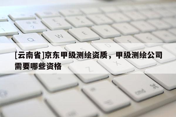 [云南省]京東甲級測繪資質(zhì)，甲級測繪公司需要哪些資格