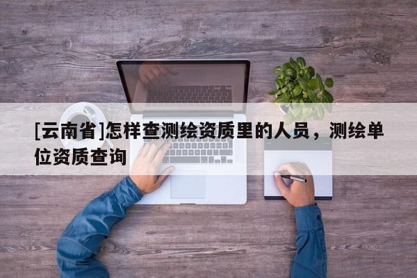 [云南省]怎樣查測繪資質(zhì)里的人員，測繪單位資質(zhì)查詢