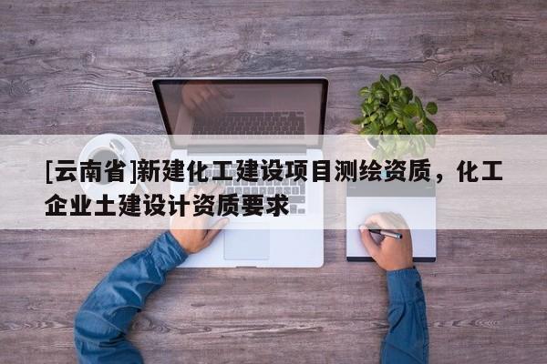 [云南省]新建化工建設項目測繪資質，化工企業土建設計資質要求