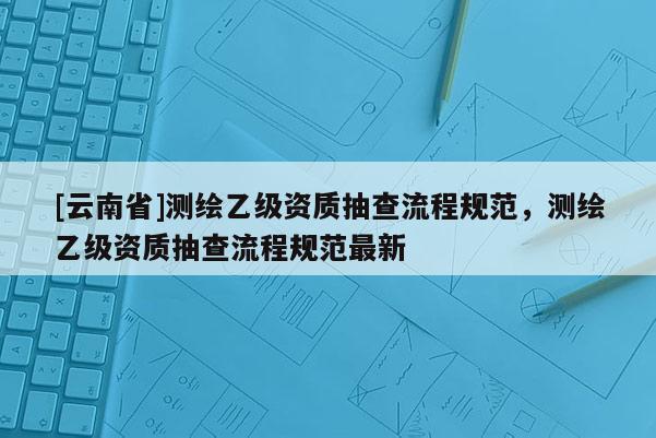 [云南省]測繪乙級資質(zhì)抽查流程規(guī)范，測繪乙級資質(zhì)抽查流程規(guī)范最新