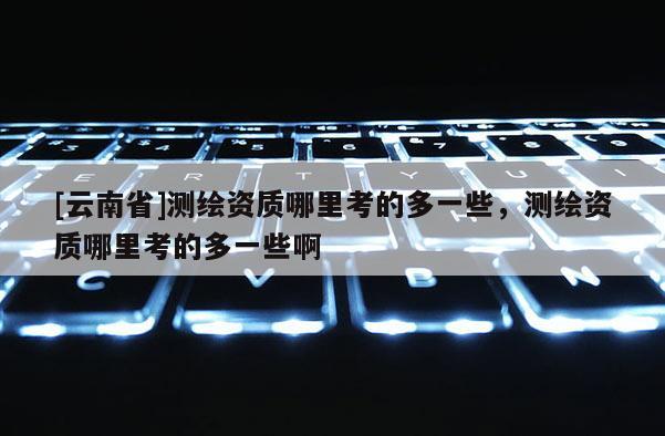 [云南省]測繪資質哪里考的多一些，測繪資質哪里考的多一些啊